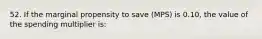 52. If the marginal propensity to save (MPS) is 0.10, the value of the spending multiplier is: