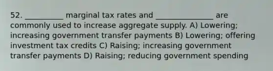 52. __________ marginal tax rates and _______________ are commonly used to increase aggregate supply. A) Lowering; increasing government transfer payments B) Lowering; offering investment tax credits C) Raising; increasing government transfer payments D) Raising; reducing government spending