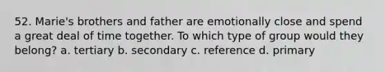 52. Marie's brothers and father are emotionally close and spend a great deal of time together. To which type of group would they belong? a. tertiary b. secondary c. reference d. primary