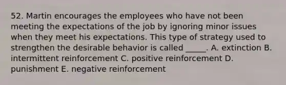 52. Martin encourages the employees who have not been meeting the expectations of the job by ignoring minor issues when they meet his expectations. This type of strategy used to strengthen the desirable behavior is called _____. A. extinction B. intermittent reinforcement C. positive reinforcement D. punishment E. negative reinforcement