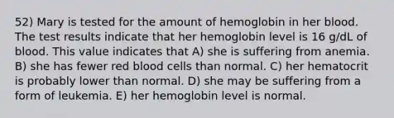 52) Mary is tested for the amount of hemoglobin in her blood. The test results indicate that her hemoglobin level is 16 g/dL of blood. This value indicates that A) she is suffering from anemia. B) she has fewer red blood cells than normal. C) her hematocrit is probably lower than normal. D) she may be suffering from a form of leukemia. E) her hemoglobin level is normal.