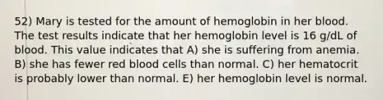 52) Mary is tested for the amount of hemoglobin in her blood. The test results indicate that her hemoglobin level is 16 g/dL of blood. This value indicates that A) she is suffering from anemia. B) she has fewer red blood cells than normal. C) her hematocrit is probably lower than normal. E) her hemoglobin level is normal.