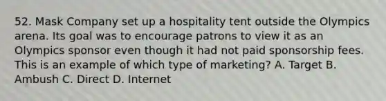 52. Mask Company set up a hospitality tent outside the Olympics arena. Its goal was to encourage patrons to view it as an Olympics sponsor even though it had not paid sponsorship fees. This is an example of which type of marketing? A. Target B. Ambush C. Direct D. Internet