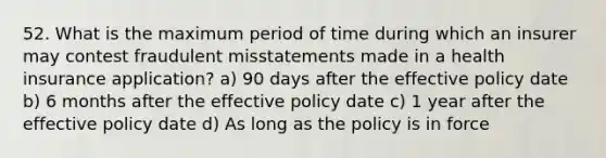 52. What is the maximum period of time during which an insurer may contest fraudulent misstatements made in a health insurance application? a) 90 days after the effective policy date b) 6 months after the effective policy date c) 1 year after the effective policy date d) As long as the policy is in force