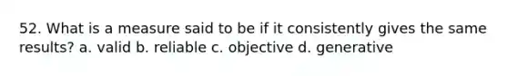 52. What is a measure said to be if it consistently gives the same results? a. valid b. reliable c. objective d. generative