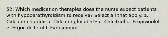 52. Which medication therapies does the nurse expect patients with hypoparathyroidism to receive? Select all that apply. a. Calcium chloride b. Calcium gluconate c. Calcitriol d. Propranolol e. Ergocalciferol f. Furosemide