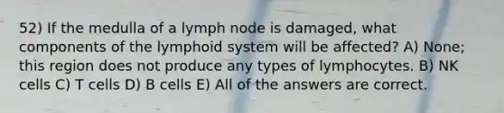 52) If the medulla of a lymph node is damaged, what components of the lymphoid system will be affected? A) None; this region does not produce any types of lymphocytes. B) NK cells C) T cells D) B cells E) All of the answers are correct.