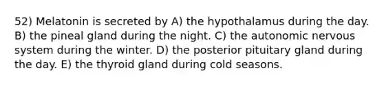 52) Melatonin is secreted by A) the hypothalamus during the day. B) the pineal gland during the night. C) the autonomic nervous system during the winter. D) the posterior pituitary gland during the day. E) the thyroid gland during cold seasons.