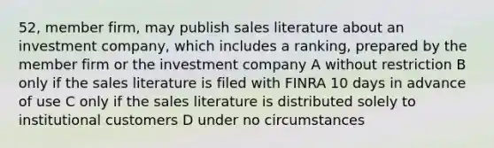 52, member firm, may publish sales literature about an investment company, which includes a ranking, prepared by the member firm or the investment company A without restriction B only if the sales literature is filed with FINRA 10 days in advance of use C only if the sales literature is distributed solely to institutional customers D under no circumstances