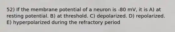 52) If the membrane potential of a neuron is -80 mV, it is A) at resting potential. B) at threshold. C) depolarized. D) repolarized. E) hyperpolarized during the refractory period