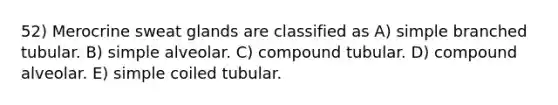 52) Merocrine sweat glands are classified as A) simple branched tubular. B) simple alveolar. C) compound tubular. D) compound alveolar. E) simple coiled tubular.