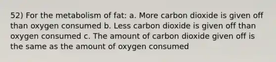 52) For the metabolism of fat: a. More carbon dioxide is given off than oxygen consumed b. Less carbon dioxide is given off than oxygen consumed c. The amount of carbon dioxide given off is the same as the amount of oxygen consumed