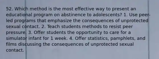 52. Which method is the most effective way to present an educational program on abstinence to adolescents? 1. Use peer-led programs that emphasize the consequences of unprotected sexual contact. 2. Teach students methods to resist peer pressure. 3. Offer students the opportunity to care for a simulator infant for 1 week. 4. Offer statistics, pamphlets, and films discussing the consequences of unprotected sexual contact.