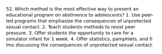 52. Which method is the most effective way to present an educational program on abstinence to adolescents? 1. Use peer-led programs that emphasize the consequences of unprotected sexual contact. 2. Teach students methods to resist peer pressure. 3. Offer students the opportunity to care for a simulator infant for 1 week. 4. Offer statistics, pamphlets, and fi lms discussing the consequences of unprotected sexual contact.