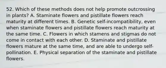 52. Which of these methods does not help promote outcrossing in plants? A. Staminate flowers and pistillate flowers reach maturity at different times. B. Genetic self-incompatibility, even when staminate flowers and pistillate flowers reach maturity at the same time. C. Flowers in which stamens and stigmas do not come in contact with each other. D. Staminate and pistillate flowers mature at the same time, and are able to undergo self-pollination. E. Physical separation of the staminate and pistillate flowers.