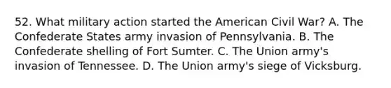 52. What military action started the American Civil War? A. The Confederate States army invasion of Pennsylvania. B. The Confederate shelling of Fort Sumter. C. The Union army's invasion of Tennessee. D. The Union army's siege of Vicksburg.