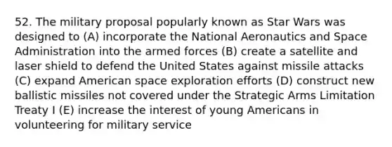 52. The military proposal popularly known as Star Wars was designed to (A) incorporate the National Aeronautics and Space Administration into the armed forces (B) create a satellite and laser shield to defend the United States against missile attacks (C) expand American space exploration efforts (D) construct new ballistic missiles not covered under the Strategic Arms Limitation Treaty I (E) increase the interest of young Americans in volunteering for military service