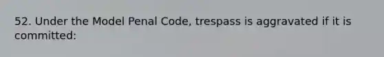 52. Under the Model Penal Code, trespass is aggravated if it is committed: