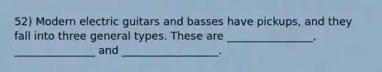 52) Modern electric guitars and basses have pickups, and they fall into three general types. These are ________________, _______________ and __________________.