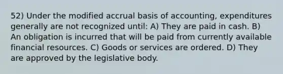 52) Under the modified accrual basis of accounting, expenditures generally are not recognized until: A) They are paid in cash. B) An obligation is incurred that will be paid from currently available financial resources. C) Goods or services are ordered. D) They are approved by the legislative body.