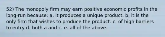 52) The monopoly firm may earn positive economic profits in the long-run because: a. it produces a unique product. b. it is the only firm that wishes to produce the product. c. of high barriers to entry d. both a and c. e. all of the above.