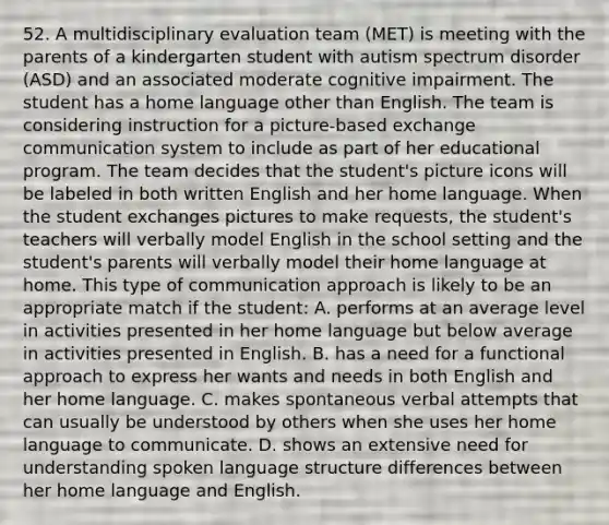 52. A multidisciplinary evaluation team (MET) is meeting with the parents of a kindergarten student with autism spectrum disorder (ASD) and an associated moderate cognitive impairment. The student has a home language other than English. The team is considering instruction for a picture-based exchange communication system to include as part of her educational program. The team decides that the student's picture icons will be labeled in both written English and her home language. When the student exchanges pictures to make requests, the student's teachers will verbally model English in the school setting and the student's parents will verbally model their home language at home. This type of communication approach is likely to be an appropriate match if the student: A. performs at an average level in activities presented in her home language but below average in activities presented in English. B. has a need for a functional approach to express her wants and needs in both English and her home language. C. makes spontaneous verbal attempts that can usually be understood by others when she uses her home language to communicate. D. shows an extensive need for understanding spoken language structure differences between her home language and English.