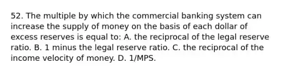 52. The multiple by which the commercial banking system can increase the supply of money on the basis of each dollar of excess reserves is equal to: A. the reciprocal of the legal reserve ratio. B. 1 minus the legal reserve ratio. C. the reciprocal of the income velocity of money. D. 1/MPS.