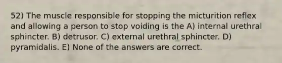 52) The muscle responsible for stopping the micturition reflex and allowing a person to stop voiding is the A) internal urethral sphincter. B) detrusor. C) external urethral sphincter. D) pyramidalis. E) None of the answers are correct.