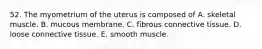 52. The myometrium of the uterus is composed of A. skeletal muscle. B. mucous membrane. C. fibrous connective tissue. D. loose connective tissue. E. smooth muscle.