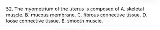 52. The myometrium of the uterus is composed of A. skeletal muscle. B. mucous membrane. C. fibrous connective tissue. D. loose connective tissue. E. smooth muscle.