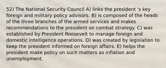 52) The <a href='https://www.questionai.com/knowledge/k14ej21VHe-national-security' class='anchor-knowledge'>national security</a> Council A) links the president 's key foreign and military policy advisors. B) is composed of the heads of the three branches of the armed services and makes recommendations to the president on combat strategy. C) was established by <a href='https://www.questionai.com/knowledge/ktJWKc3BUj-president-roosevelt' class='anchor-knowledge'>president roosevelt</a> to manage foreign and domestic intelligence operations. D) was created by legislation to keep the president informed on foreign affairs. E) helps the president make policy on such matters as inflation and unemployment.