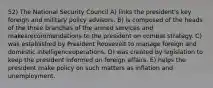 52) The National Security Council A) links the president's key foreign and military policy advisors. B) is composed of the heads of the three branches of the armed services and makesrecommendations to the president on combat strategy. C) was established by President Roosevelt to manage foreign and domestic intelligenceoperations. D) was created by legislation to keep the president informed on foreign affairs. E) helps the president make policy on such matters as inflation and unemployment.