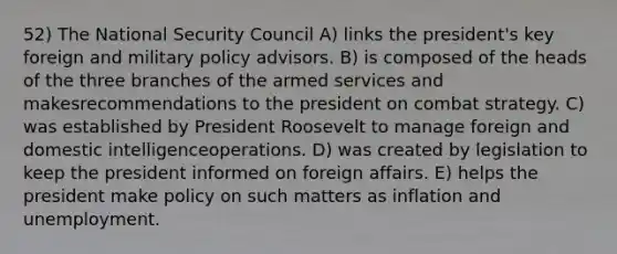 52) The National Security Council A) links the president's key foreign and military policy advisors. B) is composed of the heads of the three branches of the armed services and makesrecommendations to the president on combat strategy. C) was established by President Roosevelt to manage foreign and domestic intelligenceoperations. D) was created by legislation to keep the president informed on foreign affairs. E) helps the president make policy on such matters as inflation and unemployment.