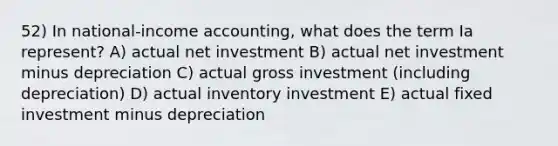 52) In national-income accounting, what does the term Ia represent? A) actual net investment B) actual net investment minus depreciation C) actual gross investment (including depreciation) D) actual inventory investment E) actual fixed investment minus depreciation