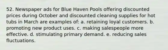 52. Newspaper ads for Blue Haven Pools offering discounted prices during October and discounted cleaning supplies for hot tubs in March are examples of: a. retaining loyal customers. b. promoting new product uses. c. making salespeople more effective. d. stimulating primary demand. e. reducing sales fluctuations.