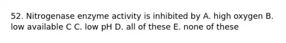 52. Nitrogenase enzyme activity is inhibited by A. high oxygen B. low available C C. low pH D. all of these E. none of these