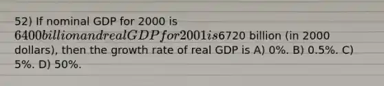 52) If nominal GDP for 2000 is 6400 billion and real GDP for 2001 is6720 billion (in 2000 dollars), then the growth rate of real GDP is A) 0%. B) 0.5%. C) 5%. D) 50%.