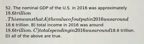 52. The nominal GDP of the U.S. in 2016 was approximately 18.6 trillion. This means that A) the value of output in 2016 was around18.6 trillion. B) total income in 2016 was around 18.6 trillion. C) total spending in 2016 was around18.6 trillion. D) all of the above are true.