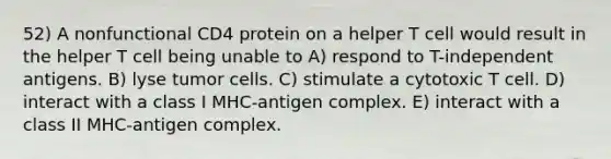 52) A nonfunctional CD4 protein on a helper T cell would result in the helper T cell being unable to A) respond to T-independent antigens. B) lyse tumor cells. C) stimulate a cytotoxic T cell. D) interact with a class I MHC-antigen complex. E) interact with a class II MHC-antigen complex.