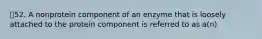 52. A nonprotein component of an enzyme that is loosely attached to the protein component is referred to as a(n)