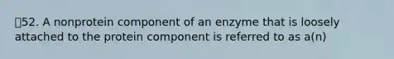 52. A nonprotein component of an enzyme that is loosely attached to the protein component is referred to as a(n)