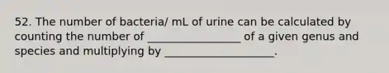 52. The number of bacteria/ mL of urine can be calculated by counting the number of _________________ of a given genus and species and multiplying by ____________________.