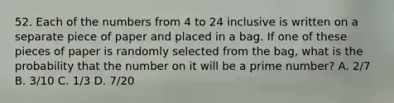 52. Each of the numbers from 4 to 24 inclusive is written on a separate piece of paper and placed in a bag. If one of these pieces of paper is randomly selected from the bag, what is the probability that the number on it will be a prime number? A. 2/7 B. 3/10 C. 1/3 D. 7/20