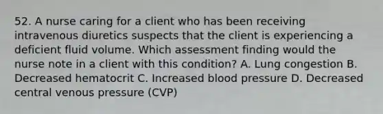 52. A nurse caring for a client who has been receiving intravenous diuretics suspects that the client is experiencing a deficient fluid volume. Which assessment finding would the nurse note in a client with this condition? A. Lung congestion B. Decreased hematocrit C. Increased blood pressure D. Decreased central venous pressure (CVP)