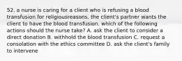 52. a nurse is caring for a client who is refusing a blood transfusion for religiousreasons. the client's partner wants the client to have the blood transfusion. which of the following actions should the nurse take? A. ask the client to consider a direct donation B. withhold the blood transfusion C. request a consolation with the ethics committee D. ask the client's family to intervene