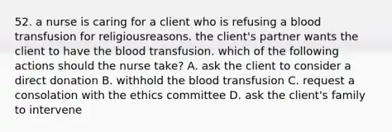 52. a nurse is caring for a client who is refusing a blood transfusion for religiousreasons. the client's partner wants the client to have the blood transfusion. which of the following actions should the nurse take? A. ask the client to consider a direct donation B. withhold the blood transfusion C. request a consolation with the ethics committee D. ask the client's family to intervene