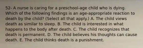 52- A nurse is caring for a preschool-age child who is dying. Which of the following findings is an age-appropriate reaction to death by the child? (Select all that apply.) A. The child views death as similar to sleep. B. The child is interested in what happens to the body after death. C. The child recognizes that death is permanent. D. The child believes his thoughts can cause death. E. The child thinks death is a punishment.