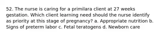 52. The nurse is caring for a primilara client at 27 weeks gestation. Which client learning need should the nurse identify as priority at this stage of pregnancy? a. Appropriate nutrition b. Signs of preterm labor c. Fetal teratogens d. Newborn care