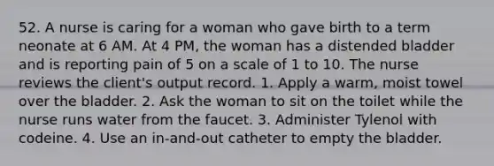 52. A nurse is caring for a woman who gave birth to a term neonate at 6 AM. At 4 PM, the woman has a distended bladder and is reporting pain of 5 on a scale of 1 to 10. The nurse reviews the client's output record. 1. Apply a warm, moist towel over the bladder. 2. Ask the woman to sit on the toilet while the nurse runs water from the faucet. 3. Administer Tylenol with codeine. 4. Use an in-and-out catheter to empty the bladder.