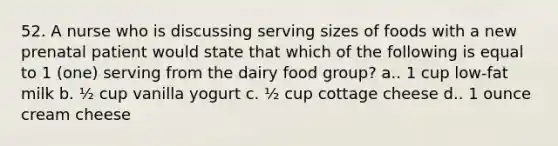 52. A nurse who is discussing serving sizes of foods with a new prenatal patient would state that which of the following is equal to 1 (one) serving from the dairy food group? a.. 1 cup low-fat milk b. ½ cup vanilla yogurt c. ½ cup cottage cheese d.. 1 ounce cream cheese